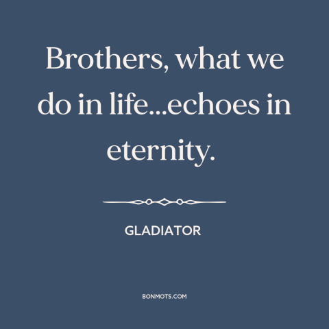 A quote from Gladiator about legacy: “Brothers, what we do in life...echoes in eternity.”