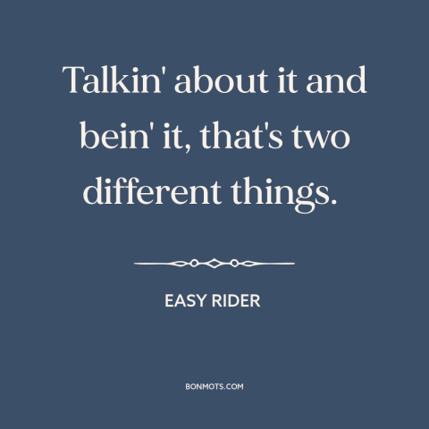 A quote from Easy Rider about words vs. actions: “Talkin' about it and bein' it, that's two different things.”