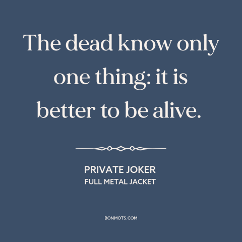 A quote from Full Metal Jacket about life and death: “The dead know only one thing: it is better to be alive.”