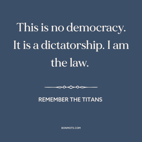 A quote from Remember the Titans about authoritarianism: “This is no democracy. It is a dictatorship. I am the law.”