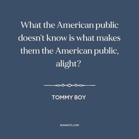 A quote from Tommy Boy about Americans: “What the American public doesn't know is what makes them the American public…”