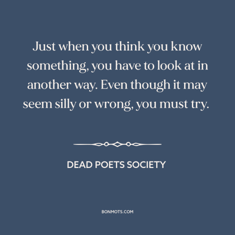 A quote from Dead Poets Society about different perspectives: “Just when you think you know something, you have to…”