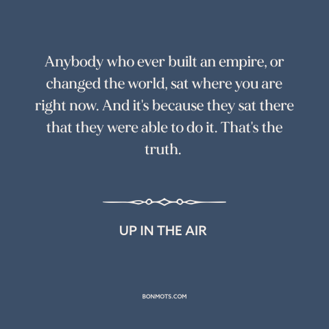 A quote from Up in the Air about getting fired: “Anybody who ever built an empire, or changed the world, sat where you are…”