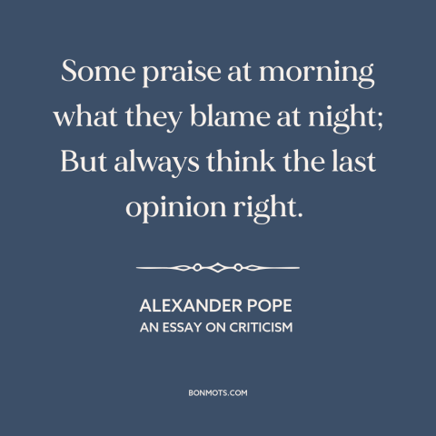 A quote by Alexander Pope about inconsistency: “Some praise at morning what they blame at night; But always think the last…”