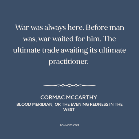 A quote by Cormac McCarthy about man and war: “War was always here. Before man was, war waited for him. The ultimate trade…”