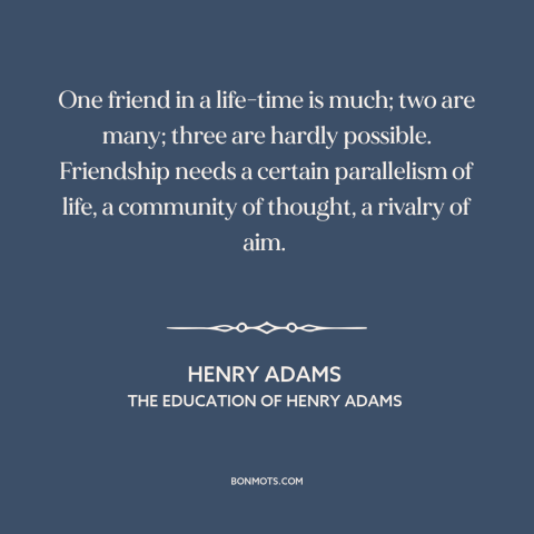 A quote by Henry Brooks Adams about friendship: “One friend in a life-time is much; two are many; three are hardly…”