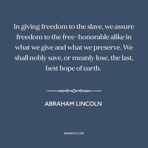 A quote by Abraham Lincoln about slavery: “In giving freedom to the slave, we assure freedom to the free—honorable alike in…”