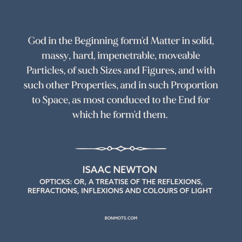 A quote by Isaac Newton about atomism: “God in the Beginning form'd Matter in solid, massy, hard, impenetrable…”