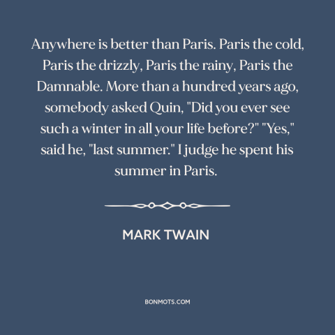 A quote by Mark Twain about paris: “Anywhere is better than Paris. Paris the cold, Paris the drizzly, Paris the rainy…”