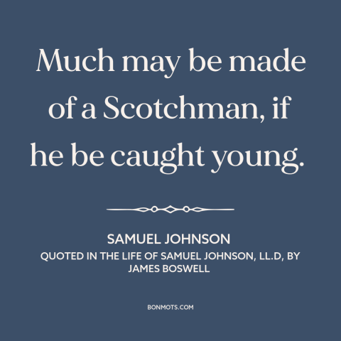 A quote by Samuel Johnson about scotland: “Much may be made of a Scotchman, if he be caught young.”