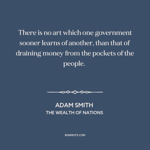 A quote by Adam Smith about taxes: “There is no art which one government sooner learns of another, than that of…”