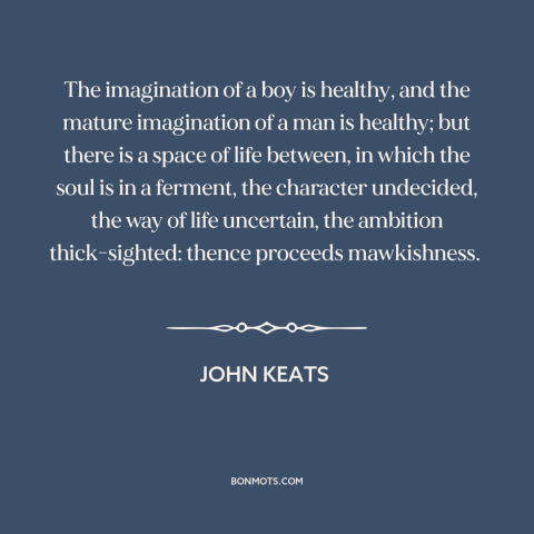 A quote by John Keats about stages of life: “The imagination of a boy is healthy, and the mature imagination of a man…”