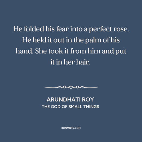 A quote by Arundhati Roy about vulnerability: “He folded his fear into a perfect rose. He held it out in the…”