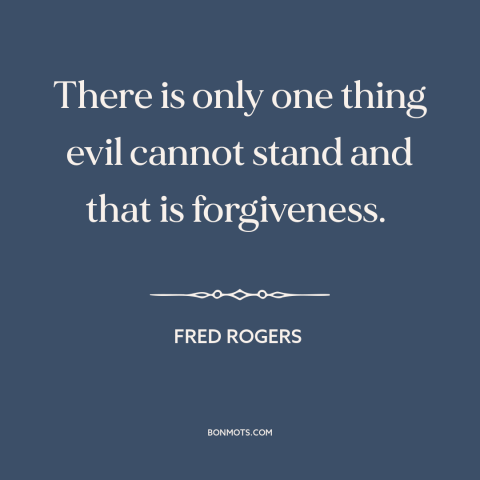 A quote by Fred Rogers about overcoming evil: “There is only one thing evil cannot stand and that is forgiveness.”