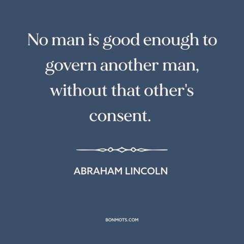 A quote by Abraham Lincoln about power: “No man is good enough to govern another man, without that other's consent.”