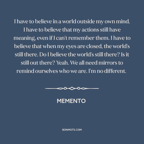 A quote from Memento about the mind: “I have to believe in a world outside my own mind. I have to believe that my actions…”