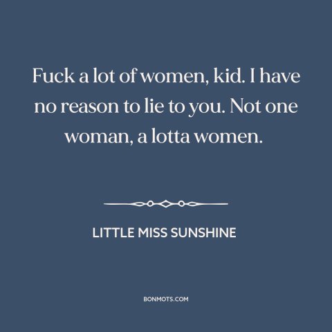 A quote from Little Miss Sunshine about pursuing women: “Fuck a lot of women, kid. I have no reason to lie to you.”