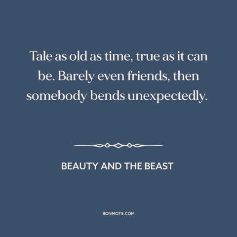 A quote from Beauty and the Beast about falling in love: “Tale as old as time, true as it can be. Barely even friends, then…”