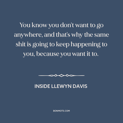 A quote from Inside Llewyn Davis about self-sabotage: “You know you don't want to go anywhere, and that's why the same shit…”