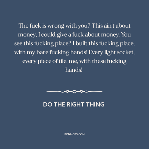 A quote from Do the Right Thing about building a business: “The fuck is wrong with you? This ain't about money, I could…”