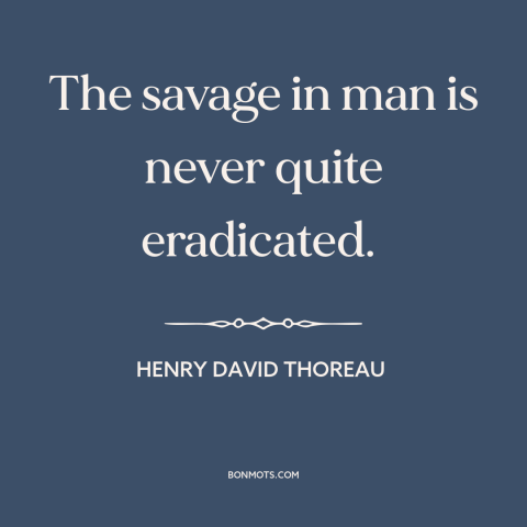 A quote by Henry David Thoreau about nature of man: “The savage in man is never quite eradicated.”