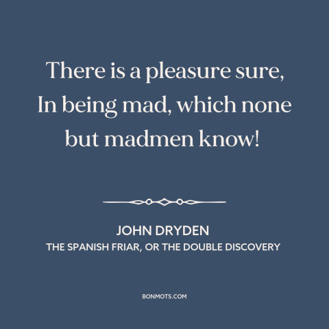 A quote by John Dryden about insanity: “There is a pleasure sure, In being mad, which none but madmen know!”