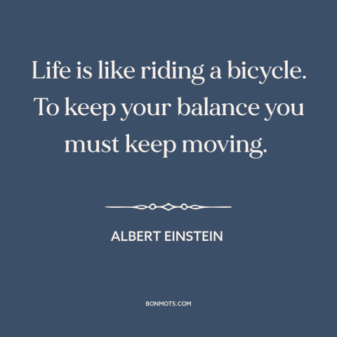 A quote by Albert Einstein about life: “Life is like riding a bicycle. To keep your balance you must keep moving.”