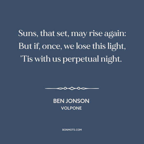 A quote by Ben Jonson about finality of death: “Suns, that set, may rise again: But if, once, we lose this light, 'Tis…”