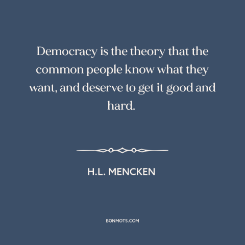 A quote by H.L. Mencken about democracy: “Democracy is the theory that the common people know what they want, and deserve…”