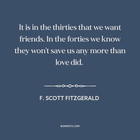 A quote by F. Scott Fitzgerald about aging: “It is in the thirties that we want friends. In the forties we know…”