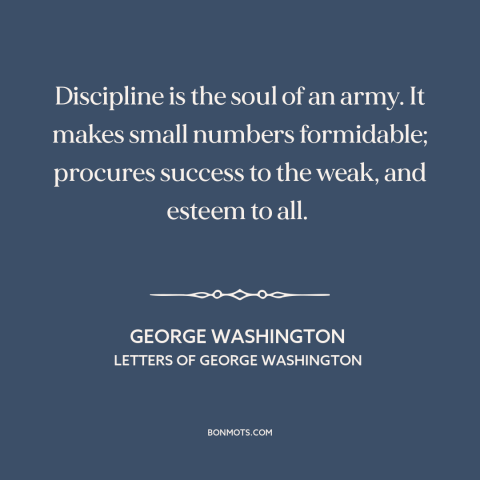 A quote by George Washington about discipline: “Discipline is the soul of an army. It makes small numbers formidable;…”