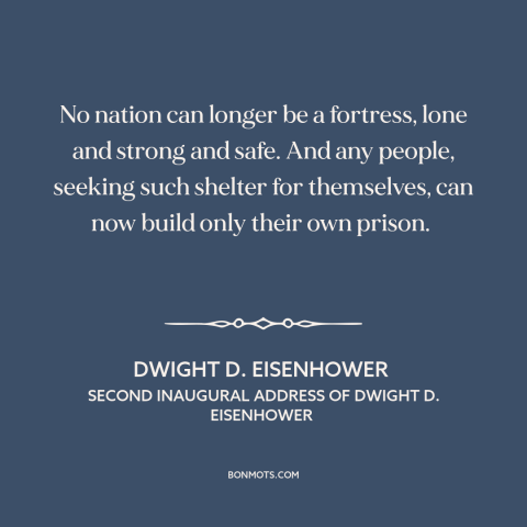 A quote by Dwight D. Eisenhower about isolationism: “No nation can longer be a fortress, lone and strong and safe. And any…”