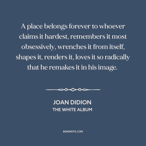 A quote by Joan Didion about rootedness: “A place belongs forever to whoever claims it hardest, remembers it…”