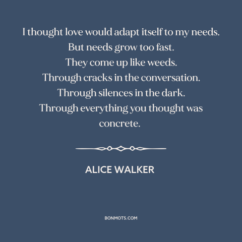 A quote by Alice Walker about human needs: “I thought love would adapt itself to my needs. But needs grow too fast.”