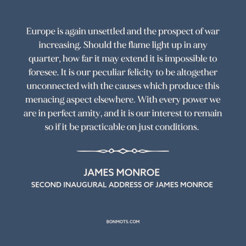 A quote by James Monroe about isolationism: “Europe is again unsettled and the prospect of war increasing. Should the…”