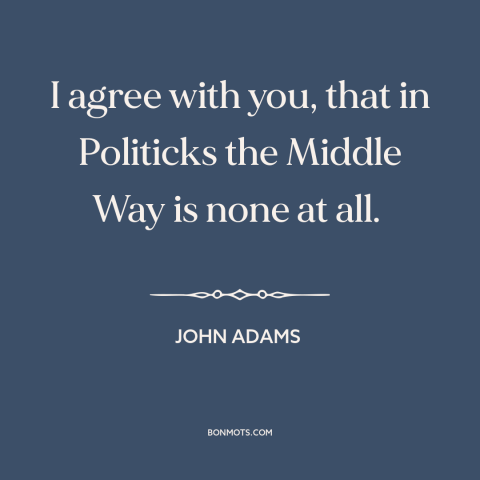 A quote by John Adams about the political center: “I agree with you, that in Politicks the Middle Way is none at all.”