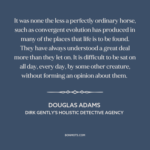 A quote by Douglas Adams about horses: “It was none the less a perfectly ordinary horse, such as convergent evolution has…”