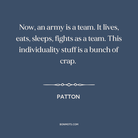 A quote from Patton about individual vs. the collective: “Now, an army is a team. It lives, eats, sleeps, fights as a team.”