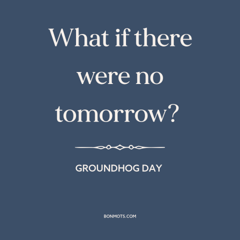 A quote from Groundhog Day about the future: “What if there were no tomorrow?”