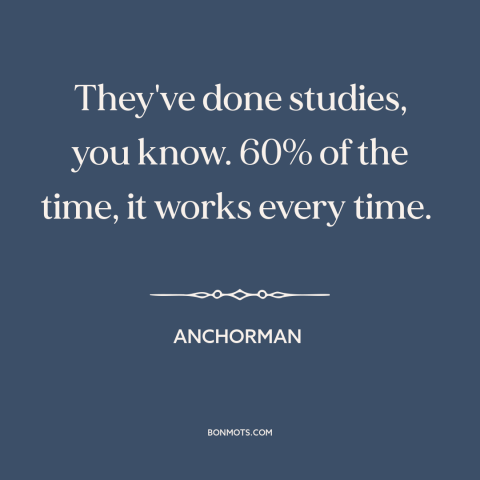 A quote from Anchorman about probability: “They've done studies, you know. 60% of the time, it works every time.”