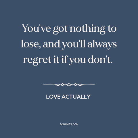 A quote from Love Actually about nothing to lose: “You've got nothing to lose, and you'll always regret it if you don't.”