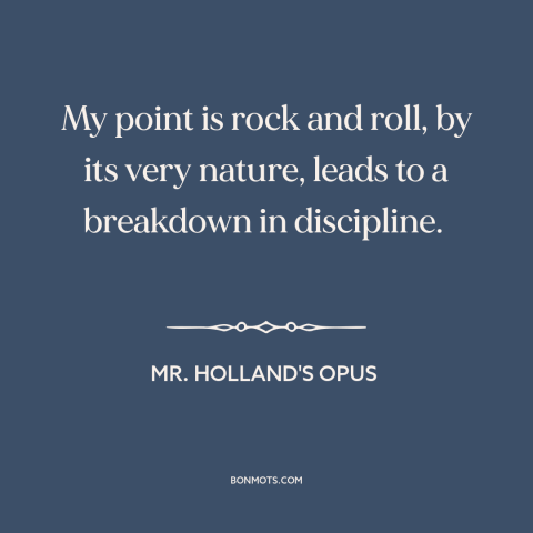 A quote from Mr. Holland's Opus about rock music: “My point is rock and roll, by its very nature, leads to a breakdown…”