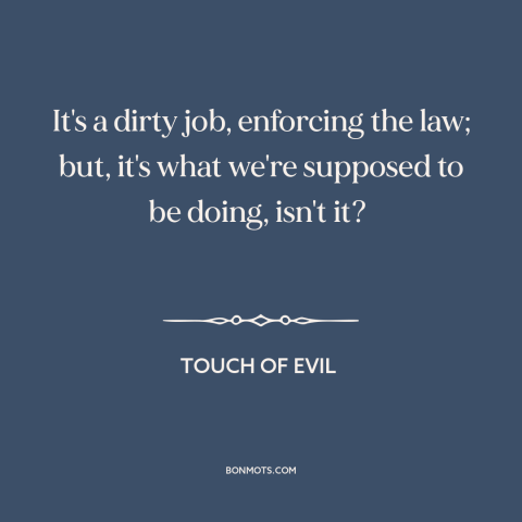 A quote from Touch of Evil about law enforcement: “It's a dirty job, enforcing the law; but, it's what we're supposed to be…”