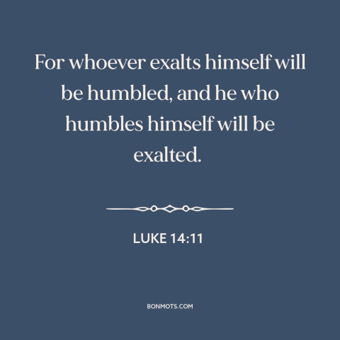 A quote from The Bible about pride vs. humility: “For whoever exalts himself will be humbled, and he who humbles himself…”