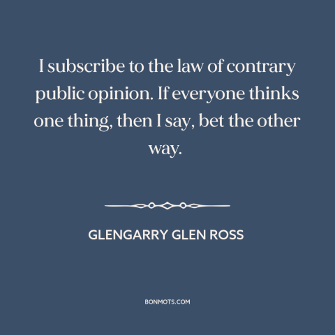 A quote from Glengarry Glen Ross about contrarian: “I subscribe to the law of contrary public opinion. If everyone…”