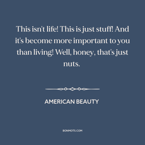 A quote from American Beauty about consumerism: “This isn't life! This is just stuff! And it's become more important to you…”