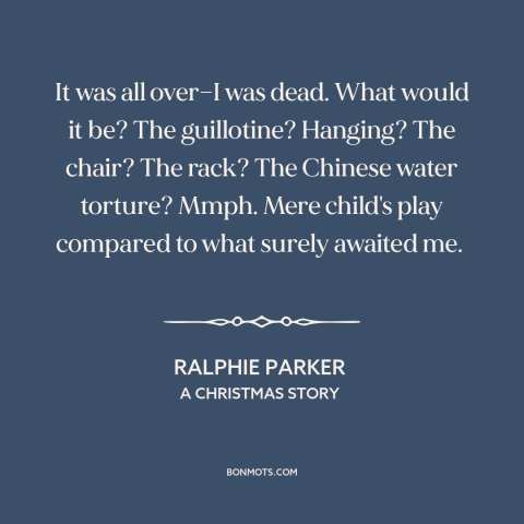 A quote from A Christmas Story about getting in trouble: “It was all over—I was dead. What would it be? The…”