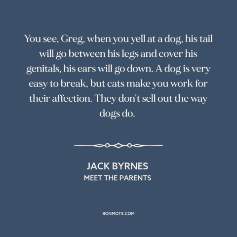 A quote from Meet the Parents about cats and dogs: “You see, Greg, when you yell at a dog, his tail will go between…”