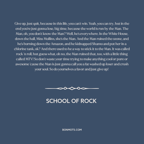 A quote from School of Rock about sticking it to the man: “Give up, just quit, because in this life, you can't win.”