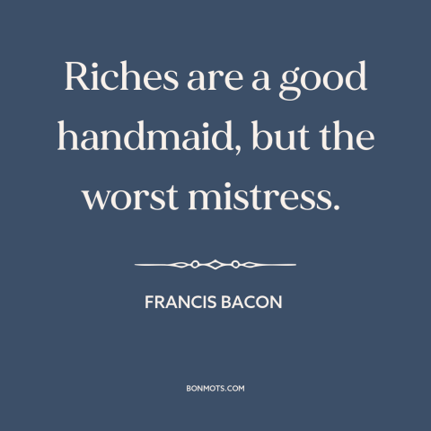 A quote by Francis Bacon about wealth as burden: “Riches are a good handmaid, but the worst mistress.”